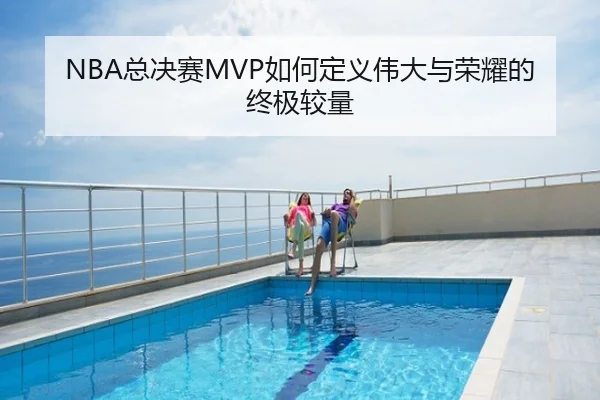 NBA总决赛MVP如何定义伟大与荣耀的终极较量