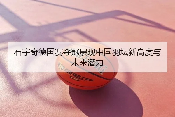 石宇奇德国赛夺冠展现中国羽坛新高度与未来潜力