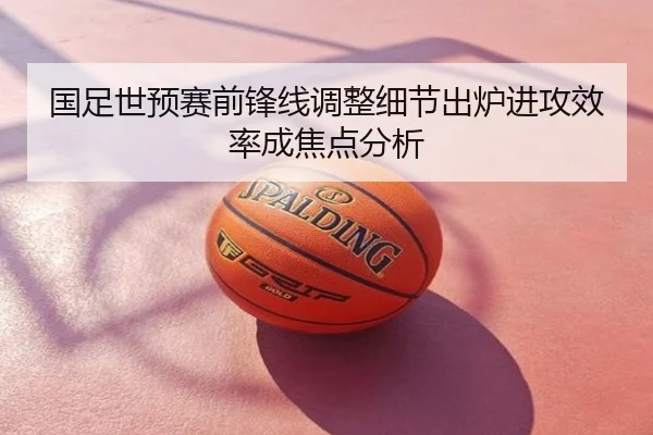国足世预赛前锋线调整细节出炉进攻效率成焦点分析
