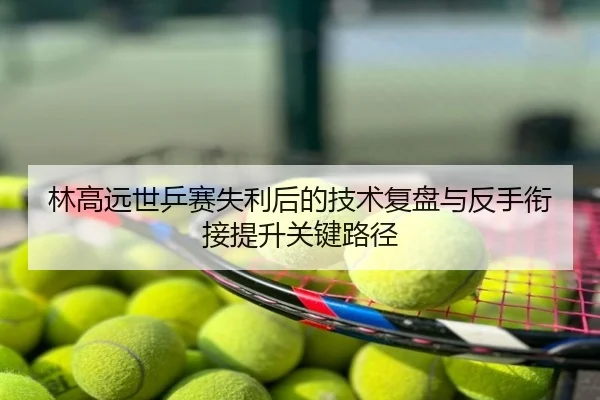 林高远世乒赛失利后的技术复盘与反手衔接提升关键路径