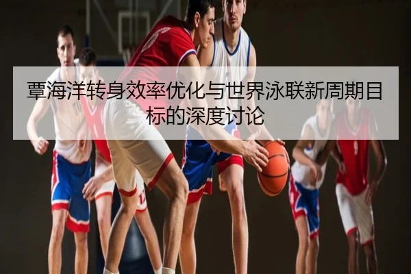覃海洋转身效率优化与世界泳联新周期目标的深度讨论