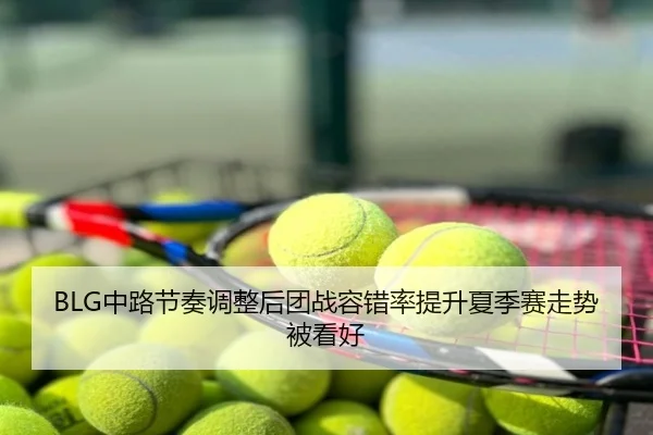 BLG中路节奏调整后团战容错率提升夏季赛走势被看好