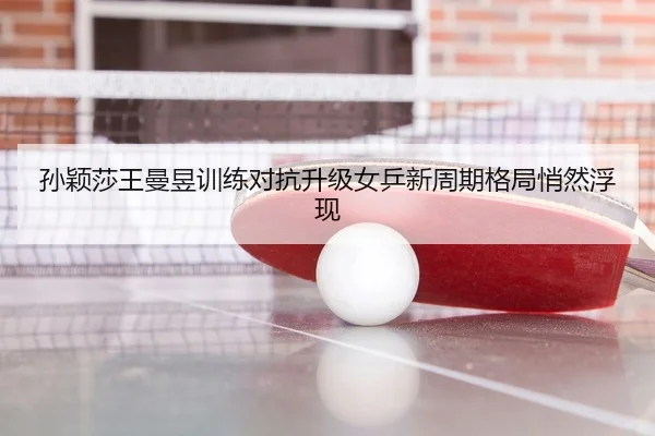 孙颖莎王曼昱训练对抗升级女乒新周期格局悄然浮现