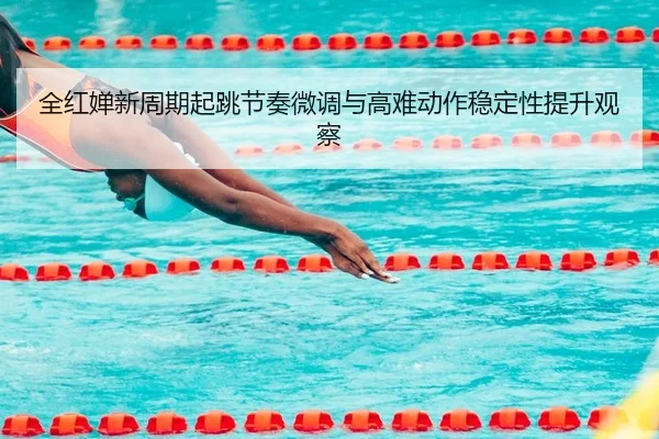 全红婵新周期起跳节奏微调与高难动作稳定性提升观察