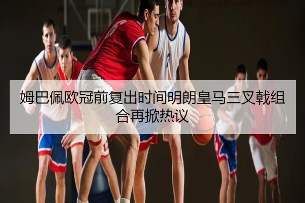 姆巴佩欧冠前复出时间明朗皇马三叉戟组合再掀热议