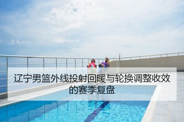 辽宁男篮外线投射回暖与轮换调整收效的赛季复盘